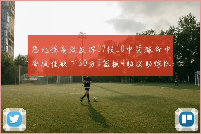 恩比德高效发挥17投10中罚球命中率极佳砍下30分9篮板4助攻助球队获胜