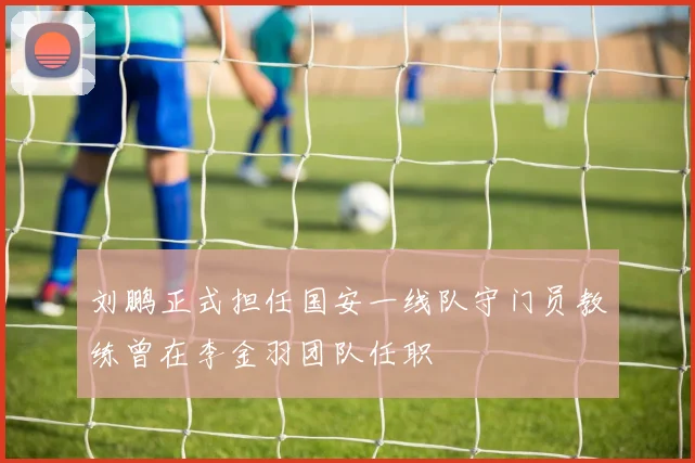 刘鹏正式担任国安一线队守门员教练曾在李金羽团队任职