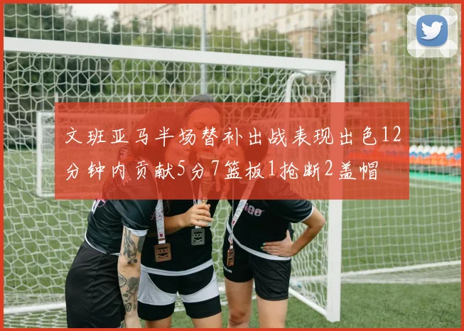 文班亚马半场替补出战表现出色12分钟内贡献5分7篮板1抢断2盖帽