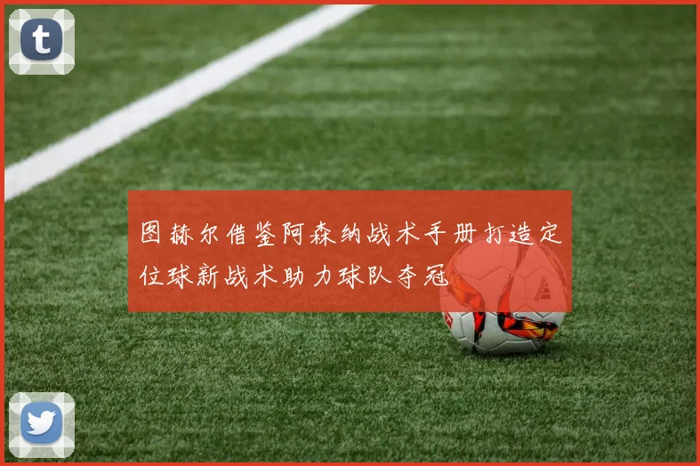 图赫尔借鉴阿森纳战术手册打造定位球新战术助力球队夺冠