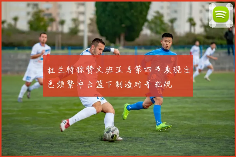杜兰特称赞文班亚马第四节表现出色频繁冲击篮下制造对手犯规