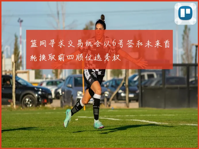 篮网寻求交易机会以6号签和未来首轮换取前四顺位选秀权