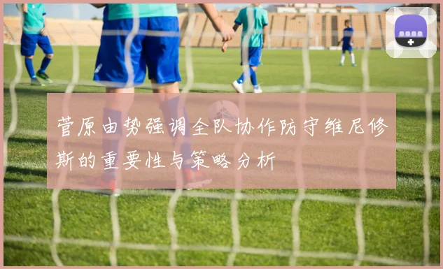菅原由势强调全队协作防守维尼修斯的重要性与策略分析