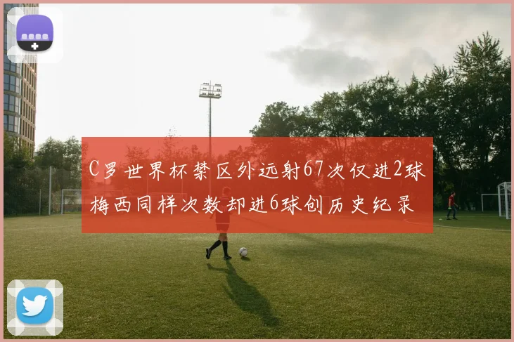 C罗世界杯禁区外远射67次仅进2球梅西同样次数却进6球创历史纪录