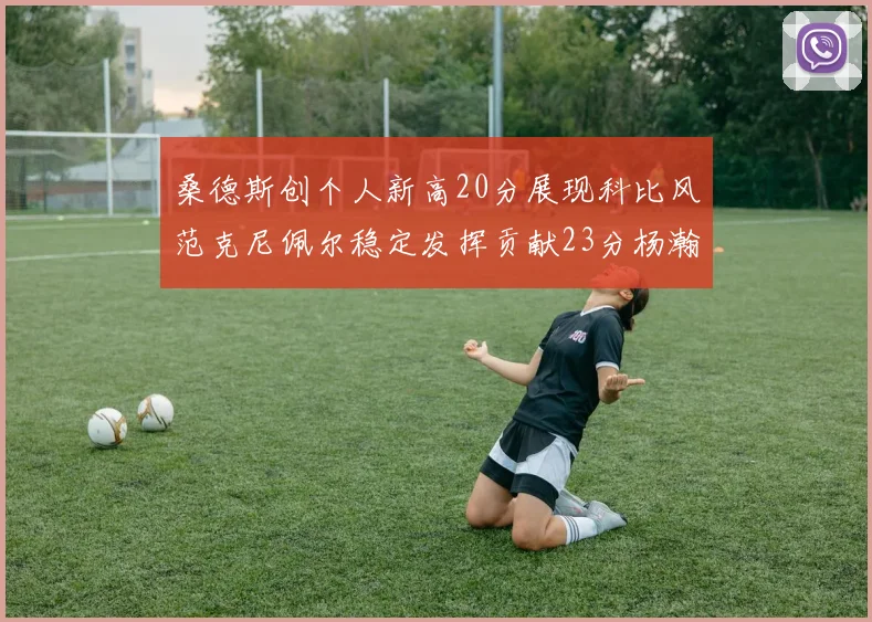 桑德斯创个人新高20分展现科比风范克尼佩尔稳定发挥贡献23分杨瀚森短短2分钟斩获4分