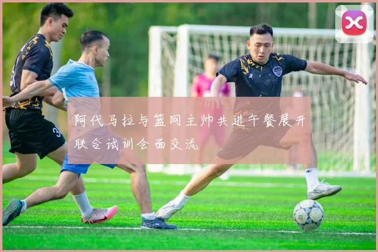 阿代马拉与篮网主帅共进午餐展开联合试训会面交流