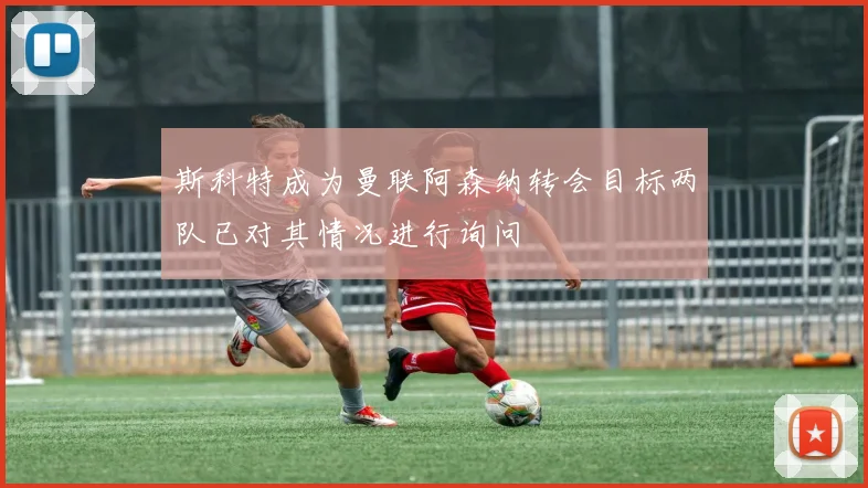 斯科特成为曼联阿森纳转会目标两队已对其情况进行询问