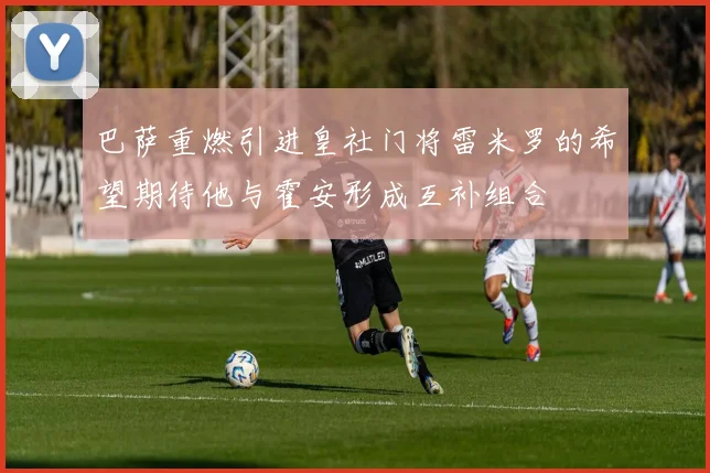 巴萨重燃引进皇社门将雷米罗的希望期待他与霍安形成互补组合