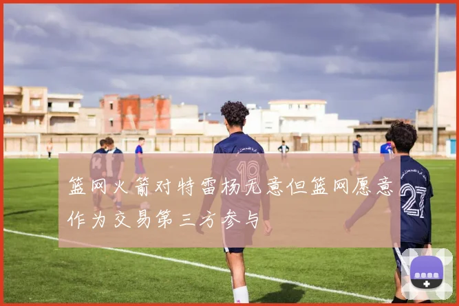 篮网火箭对特雷杨无意但篮网愿意作为交易第三方参与