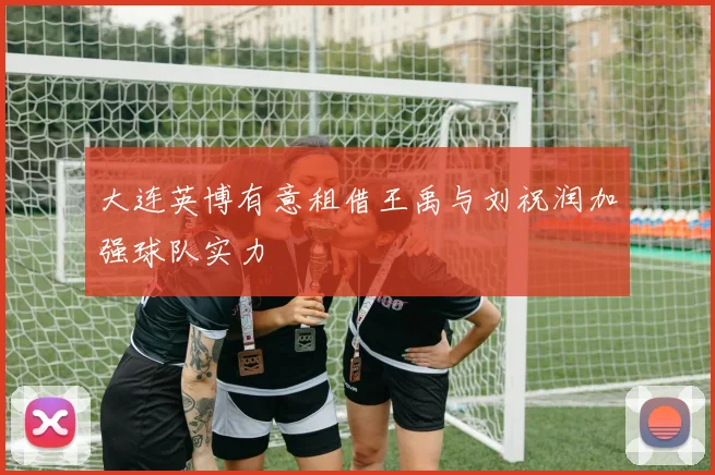大连英博有意租借王禹与刘祝润加强球队实力