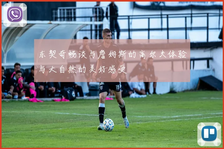 东契奇畅谈与詹姆斯的高尔夫体验与大自然的美好感受