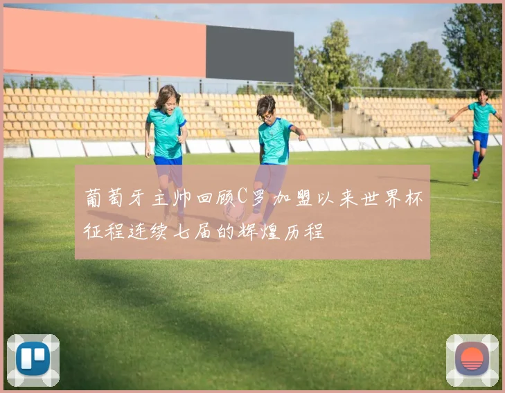 葡萄牙主帅回顾C罗加盟以来世界杯征程连续七届的辉煌历程