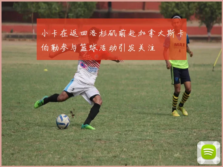 小卡在返回洛杉矶前赴加拿大斯卡伯勒参与篮球活动引发关注
