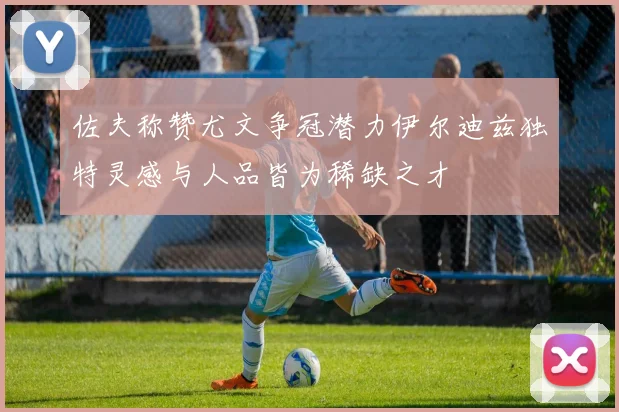 佐夫称赞尤文争冠潜力伊尔迪兹独特灵感与人品皆为稀缺之才