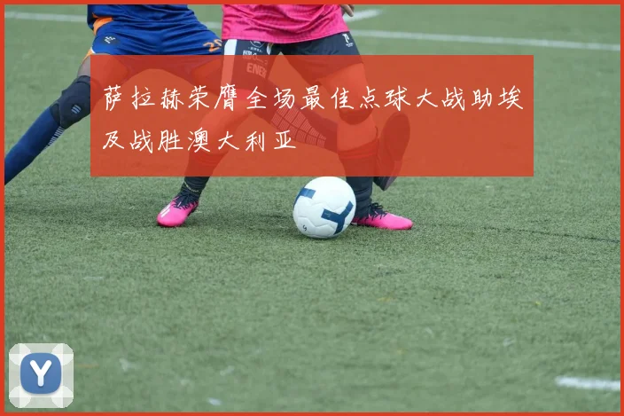 萨拉赫荣膺全场最佳点球大战助埃及战胜澳大利亚