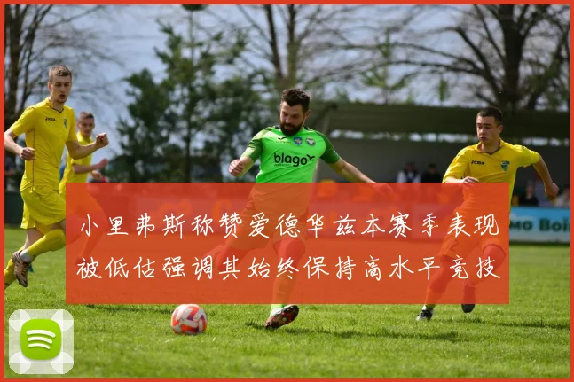 小里弗斯称赞爱德华兹本赛季表现被低估强调其始终保持高水平竞技状态