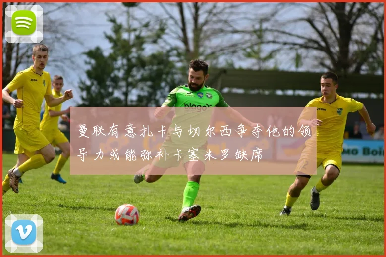曼联有意扎卡与切尔西争夺他的领导力或能弥补卡塞米罗缺席