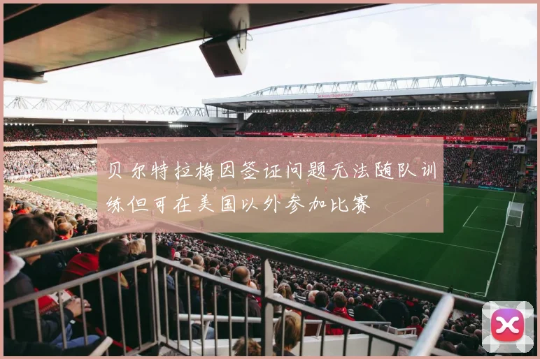 贝尔特拉梅因签证问题无法随队训练但可在美国以外参加比赛